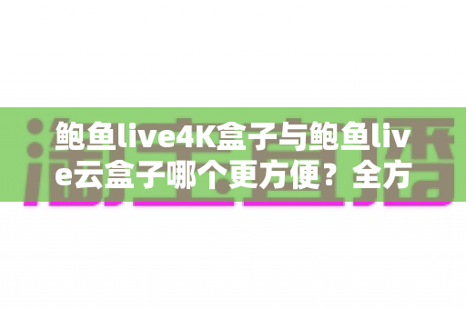 鲍鱼live4K盒子与鲍鱼live云盒子哪个更方便？全方位对比帮您找到理想之选