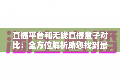 直播平台和无线直播盒子对比：全方位解析助您找到最适合的直播方案