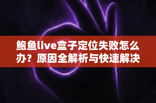 鲍鱼live盒子定位失败怎么办？原因全解析与快速解决教程
