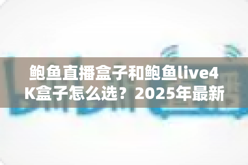 鲍鱼直播盒子和鲍鱼live4K盒子怎么选？2025年最新选购攻略与深度对比指南
