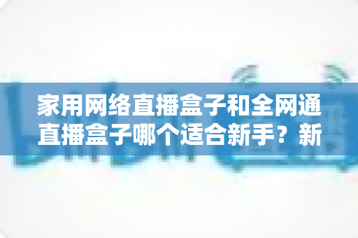 家用网络直播盒子和全网通直播盒子哪个适合新手?新手选购避坑全攻略,一篇读懂不再纠结! 家用网络直播盒子和全网通直播盒子哪个适合新手?新手选购避坑全攻略,一篇读懂不再纠结!
