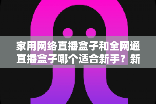 家用网络直播盒子和全网通直播盒子哪个适合新手?新手选购避坑全攻略,一篇读懂不再纠结! 家用网络直播盒子和全网通直播盒子哪个适合新手?新手选购避坑全攻略,一篇读懂不再纠结!