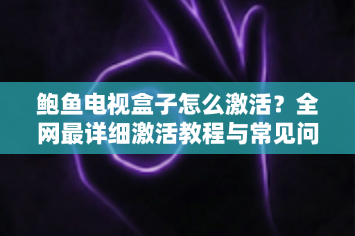 鲍鱼电视盒子怎么激活？全网最详细激活教程与常见问题一站式解答