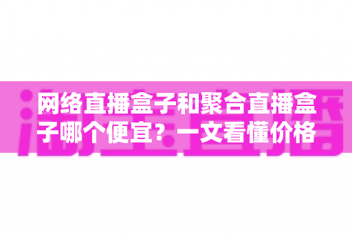 网络直播盒子和聚合直播盒子哪个便宜？一文看懂价格差异与选购攻略