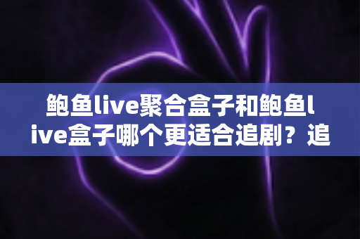 鲍鱼live聚合盒子和鲍鱼live盒子哪个更适合追剧？追剧党必看的深度对比与选购全攻略