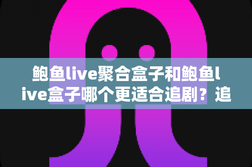 鲍鱼live聚合盒子和鲍鱼live盒子哪个更适合追剧？追剧党必看的深度对比与选购全攻略