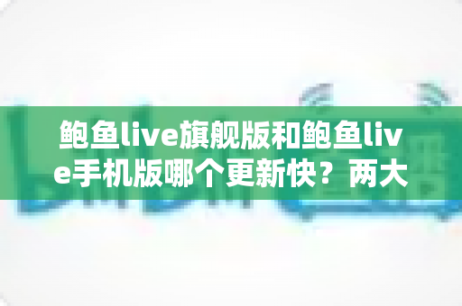 鲍鱼live旗舰版和鲍鱼live手机版哪个更新快？两大版本更新速度深度对比与实用选择指南