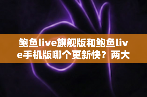 鲍鱼live旗舰版和鲍鱼live手机版哪个更新快？两大版本更新速度深度对比与实用选择指南