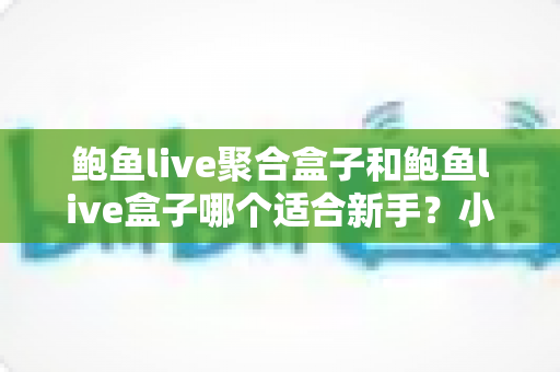 鲍鱼live聚合盒子和鲍鱼live盒子哪个适合新手？小白入门选购与使用全指南