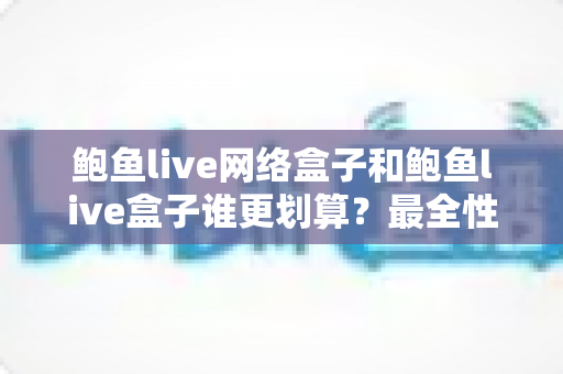 鲍鱼live网络盒子和鲍鱼live盒子谁更划算？最全性价比对比与选购避坑指南