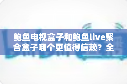 鲍鱼电视盒子和鲍鱼live聚合盒子哪个更值得信赖?全方位深度对比评测,帮你选到真正省心安心的观影利器 鲍鱼电视盒子和鲍鱼live聚合盒子哪个更值得信赖?全方位深度对比评测,帮你选到真正省心安心的观影利器