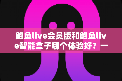 鲍鱼live会员版和鲍鱼live智能盒子哪个体验好？一篇文章带你彻底看懂两款产品的真实差异
