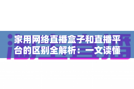 家用网络直播盒子和直播平台的区别全解析：一文读懂设备与平台如何搭配，助你轻松搭建家庭直播间
