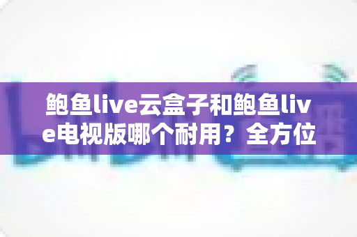 鲍鱼live云盒子和鲍鱼live电视版哪个耐用?全方位深度对比分析与选购避坑指南 鲍鱼live云盒子和鲍鱼live电视版哪个耐用?全方位深度对比分析与选购避坑指南