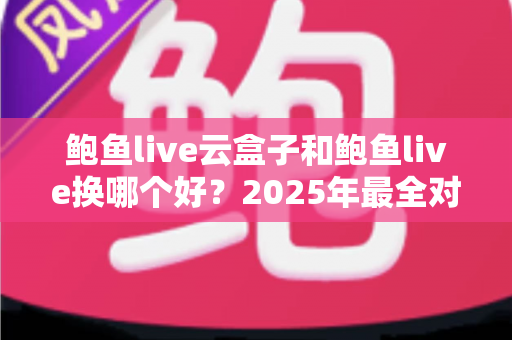 鲍鱼live云盒子和鲍鱼live换哪个好？2025年最全对比评测与选购避坑指南