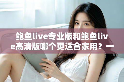 鲍鱼live专业版和鲍鱼live高清版哪个更适合家用?一文看懂版本差异与家用选购指南 鲍鱼live专业版和鲍鱼live高清版哪个更适合家用?一文看懂版本差异与家用选购指南