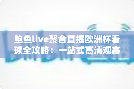 鲍鱼live聚合直播欧洲杯看球全攻略：一站式高清观赛、赛程管理与互动聊球指南