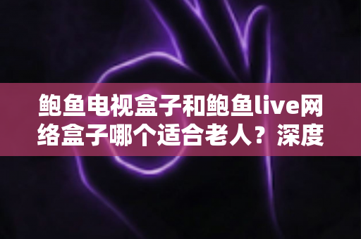 鲍鱼电视盒子和鲍鱼live网络盒子哪个适合老人?深度对比评测助您为父母选对家庭娱乐好帮手 鲍鱼电视盒子和鲍鱼live网络盒子哪个适合老人?深度对比评测助您为父母选对家庭娱乐好帮手