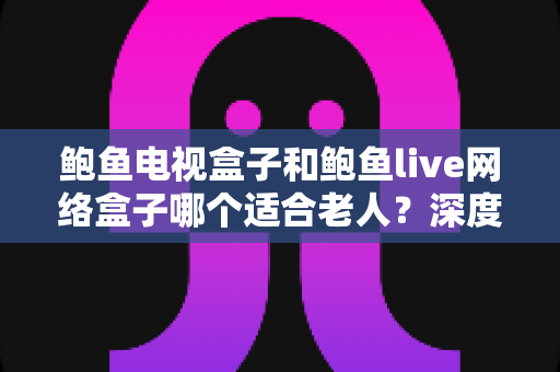 鲍鱼电视盒子和鲍鱼live网络盒子哪个适合老人？深度对比评测助您为父母选对家庭娱乐好帮手
