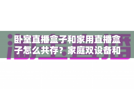 卧室直播盒子和家用直播盒子怎么共存？家庭双设备和谐使用全攻略