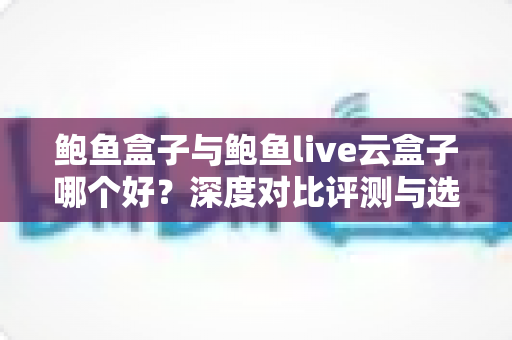 鲍鱼盒子与鲍鱼live云盒子哪个好?深度对比评测与选购指南一文讲透 鲍鱼盒子与鲍鱼live云盒子哪个好?深度对比评测与选购指南一文讲透