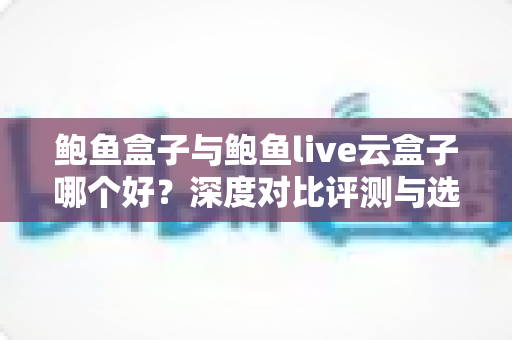 鲍鱼盒子与鲍鱼live云盒子哪个好?深度对比评测与选购指南一文讲透 鲍鱼盒子与鲍鱼live云盒子哪个好?深度对比评测与选购指南一文讲透