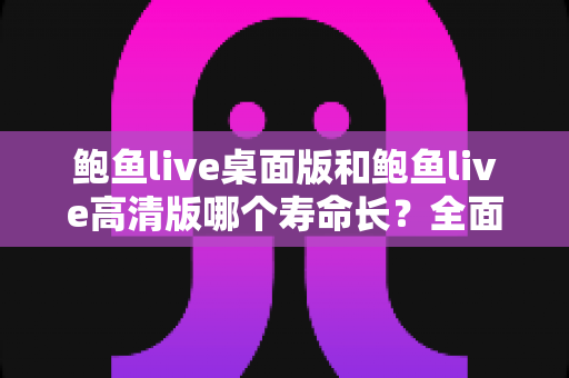 鲍鱼live桌面版和鲍鱼live高清版哪个寿命长?全面解析两大版本使用寿命差异与实用选择指南 鲍鱼live桌面版和鲍鱼live高清版哪个寿命长?全面解析两大版本使用寿命差异与实用选择指南