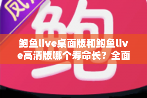 鲍鱼live桌面版和鲍鱼live高清版哪个寿命长?全面解析两大版本使用寿命差异与实用选择指南 鲍鱼live桌面版和鲍鱼live高清版哪个寿命长?全面解析两大版本使用寿命差异与实用选择指南