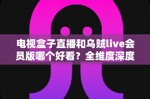 电视盒子直播和乌贼live会员版哪个好看?全维度深度对比帮你选对家庭观影方案 电视盒子直播和乌贼live会员版哪个好看?全维度深度对比帮你选对家庭观影方案