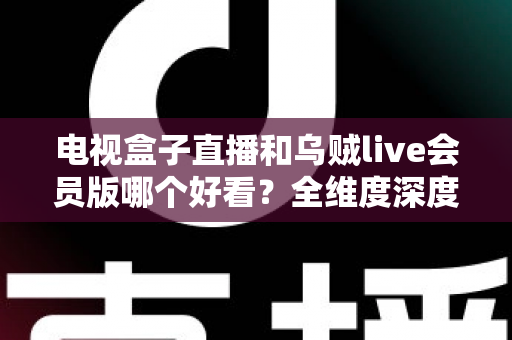 电视盒子直播和乌贼live会员版哪个好看？全维度深度对比帮你选对家庭观影方案