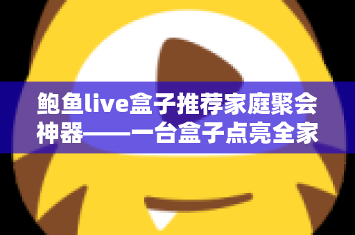 鲍鱼live盒子推荐家庭聚会神器——一台盒子点亮全家团圆时光的影音指南 鲍鱼live盒子推荐家庭聚会神器——一台盒子点亮全家团圆时光的影音指南