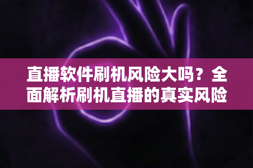 直播软件刷机风险大吗？全面解析刷机直播的真实风险与安全指南
