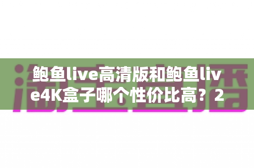 鲍鱼live高清版和鲍鱼live4K盒子哪个性价比高?2025最新对比测评与避坑选购指南 鲍鱼live高清版和鲍鱼live4K盒子哪个性价比高?2025最新对比测评与避坑选购指南