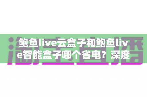 鲍鱼live云盒子和鲍鱼live智能盒子哪个省电?深度功耗对比与实用省电指南全解析 鲍鱼live云盒子和鲍鱼live智能盒子哪个省电?深度功耗对比与实用省电指南全解析