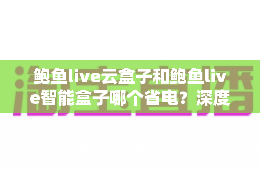 鲍鱼live云盒子和鲍鱼live智能盒子哪个省电?深度功耗对比与实用省电指南全解析 鲍鱼live云盒子和鲍鱼live智能盒子哪个省电?深度功耗对比与实用省电指南全解析