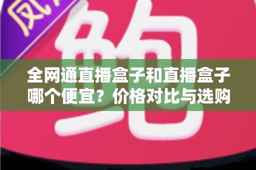 全网通直播盒子和直播盒子哪个便宜?价格对比与选购全攻略 全网通直播盒子和直播盒子哪个便宜?价格对比与选购全攻略