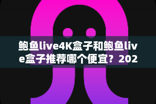 鲍鱼live4K盒子和鲍鱼live盒子推荐哪个便宜？2025年最新价格对比与选购全攻略
