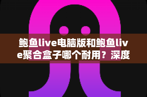 鲍鱼live电脑版和鲍鱼live聚合盒子哪个耐用？深度对比解析，帮你选到更省心的观影方案