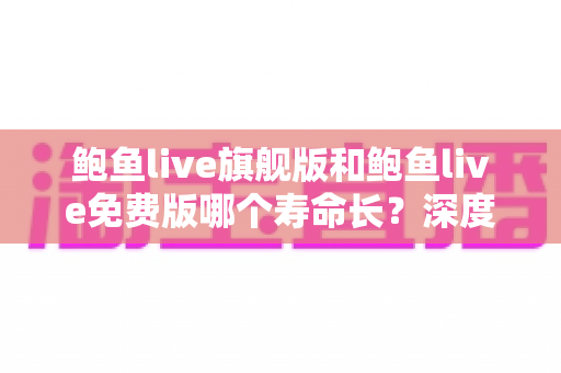 鲍鱼live旗舰版和鲍鱼live免费版哪个寿命长?深度解析版本寿命差异与明智选择全攻略 鲍鱼live旗舰版和鲍鱼live免费版哪个寿命长?深度解析版本寿命差异与明智选择全攻略