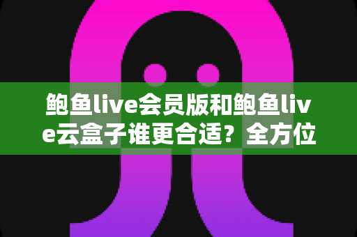 鲍鱼live会员版和鲍鱼live云盒子谁更合适?全方位深度对比解析,助你一步选对不花冤枉钱 鲍鱼live会员版和鲍鱼live云盒子谁更合适?全方位深度对比解析,助你一步选对不花冤枉钱