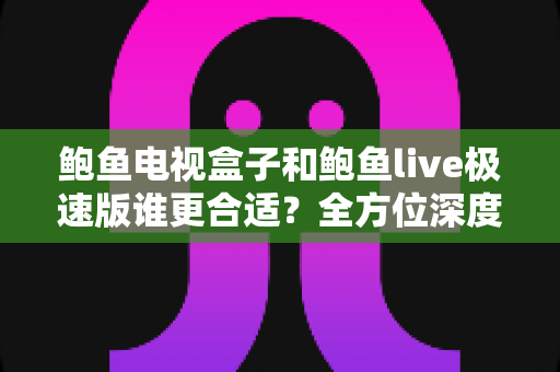 鲍鱼电视盒子和鲍鱼live极速版谁更合适？全方位深度对比指南，帮你找到最适合的大屏观影方案