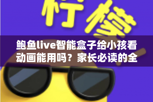 鲍鱼live智能盒子给小孩看动画能用吗？家长必读的全面使用指南与安全建议