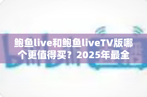 鲍鱼live和鲍鱼liveTV版哪个更值得买?2025年最全对比选购指南,看完再下单不花冤枉钱 鲍鱼live和鲍鱼liveTV版哪个更值得买?2025年最全对比选购指南,看完再下单不花冤枉钱
