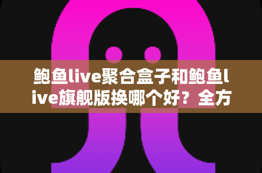 鲍鱼live聚合盒子和鲍鱼live旗舰版换哪个好？全方位深度对比与选购避坑指南