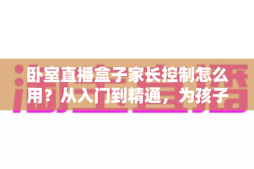 卧室直播盒子家长控制怎么用?从入门到精通,为孩子筑牢数字安全防线的完整指南 卧室直播盒子家长控制怎么用?从入门到精通,为孩子筑牢数字安全防线的完整指南