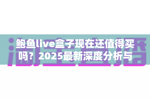 鲍鱼live盒子现在还值得买吗?2025最新深度分析与购买建议 鲍鱼live盒子现在还值得买吗?2025最新深度分析与购买建议