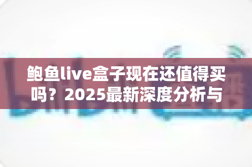 鲍鱼live盒子现在还值得买吗?2025最新深度分析与购买建议 鲍鱼live盒子现在还值得买吗?2025最新深度分析与购买建议