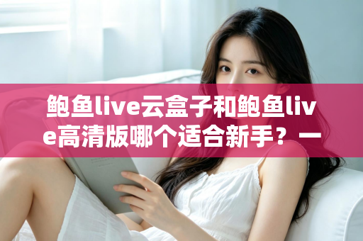 鲍鱼live云盒子和鲍鱼live高清版哪个适合新手?一篇文章帮你做出正确选择 鲍鱼live云盒子和鲍鱼live高清版哪个适合新手?一篇文章帮你做出正确选择