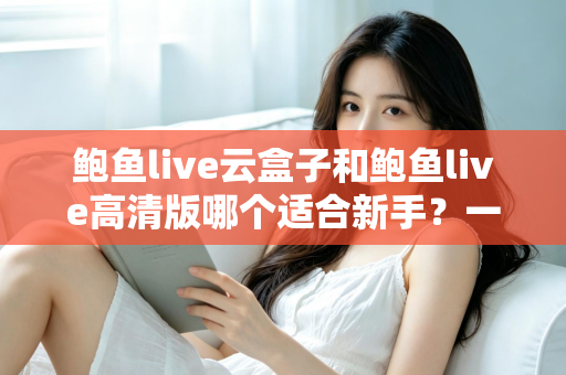 鲍鱼live云盒子和鲍鱼live高清版哪个适合新手?一篇文章帮你做出正确选择 鲍鱼live云盒子和鲍鱼live高清版哪个适合新手?一篇文章帮你做出正确选择