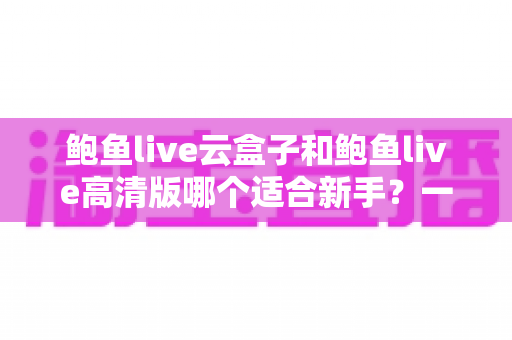 鲍鱼live云盒子和鲍鱼live高清版哪个适合新手？一篇文章帮你做出正确选择